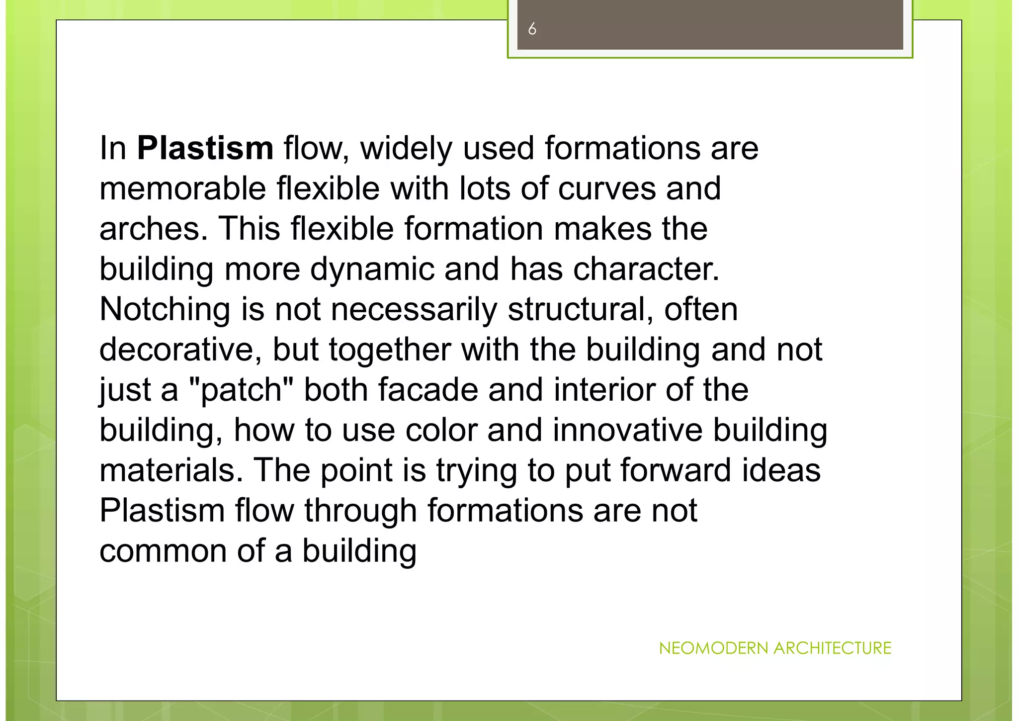 NEOMODERN ARCHITECTURE
6
In Plastism flow, widely used formations are
memorable flexible with lots of curves and
arches. This flexible formation makes the
building more dynamic and has character.
Notching is not necessarily structural, often
decorative, but together with the building and not
just a "patch" both facade and interior of the
building, how to use color and innovative building
materials. The point is trying to put forward ideas
Plastism flow through formations are not
common of a building
 