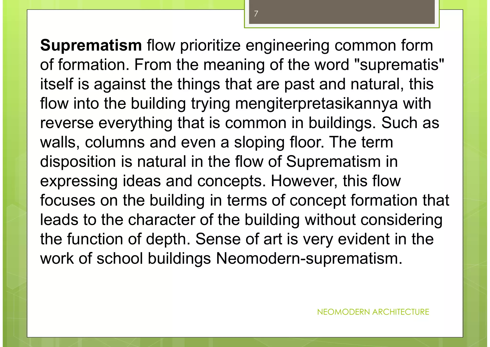NEOMODERN ARCHITECTURE
7
Suprematism flow prioritize engineering common form
of formation. From the meaning of the word "suprematis"
itself is against the things that are past and natural, this
flow into the building trying mengiterpretasikannya with
reverse everything that is common in buildings. Such as
walls, columns and even a sloping floor. The term
disposition is natural in the flow of Suprematism in
expressing ideas and concepts. However, this flow
focuses on the building in terms of concept formation that
leads to the character of the building without considering
the function of depth. Sense of art is very evident in the
work of school buildings Neomodern-suprematism.
 