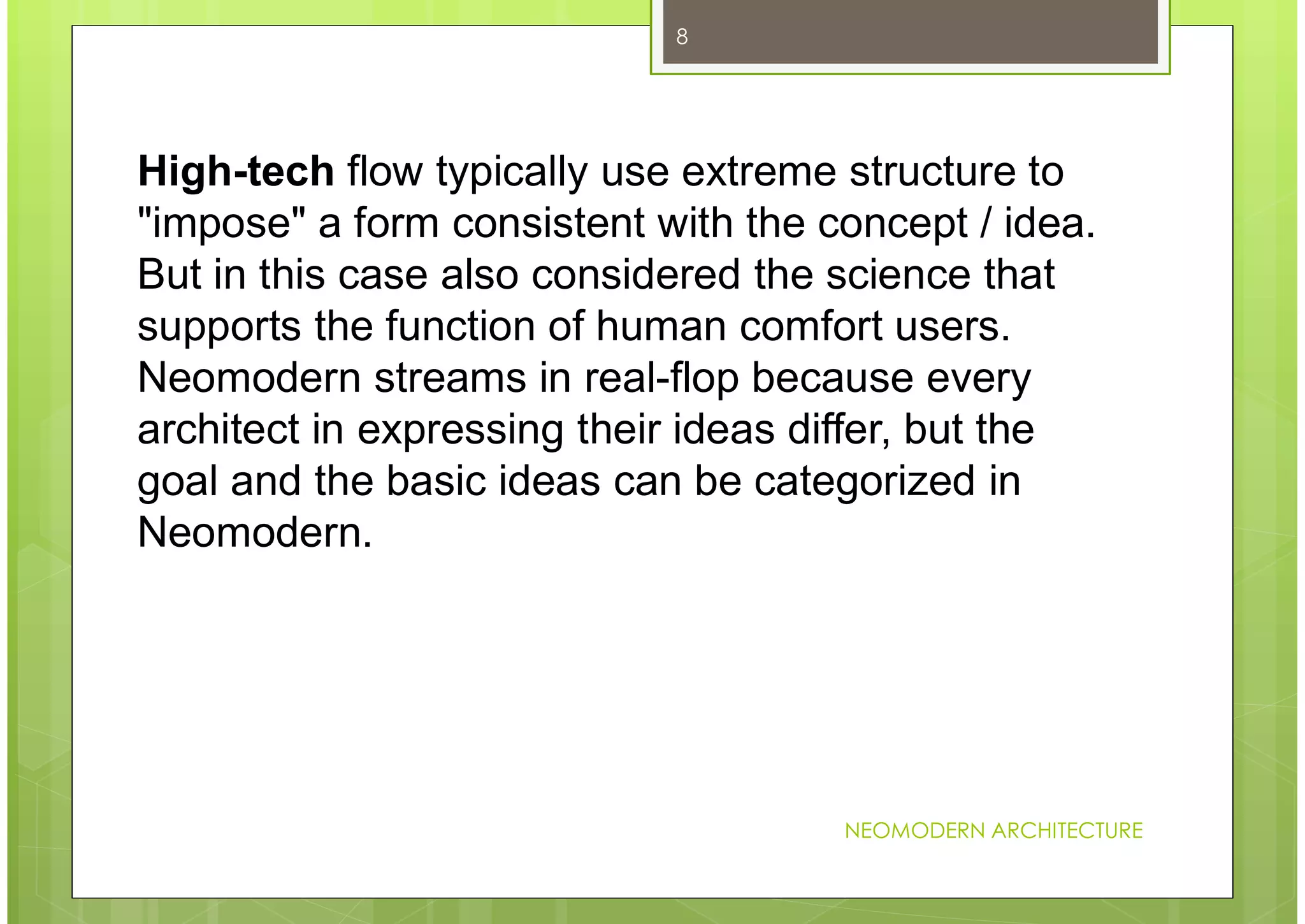 NEOMODERN ARCHITECTURE
8
High-tech flow typically use extreme structure to
"impose" a form consistent with the concept / idea.
But in this case also considered the science that
supports the function of human comfort users.
Neomodern streams in real-flop because every
architect in expressing their ideas differ, but the
goal and the basic ideas can be categorized in
Neomodern.
 