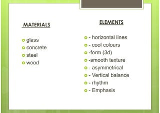 MATERIALS
 glass
 concrete
 steel
 wood
ELEMENTS
 - horizontal lines
 - cool colours
 -form (3d)
 -smooth texture
 - asymmetrical
 - Vertical balance
 - rhythm
 - Emphasis
 