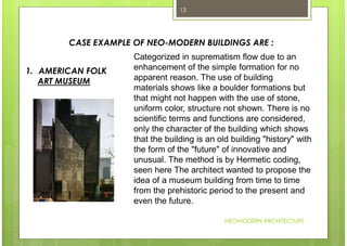 NEOMODERN ARCHITECTURE
13
CASE EXAMPLE OF NEO-MODERN BUILDINGS ARE :
Categorized in suprematism flow due to an
enhancement of the simple formation for no
apparent reason. The use of building
materials shows like a boulder formations but
that might not happen with the use of stone,
uniform color, structure not shown. There is no
scientific terms and functions are considered,
only the character of the building which shows
that the building is an old building "history" with
the form of the "future" of innovative and
unusual. The method is by Hermetic coding,
seen here The architect wanted to propose the
idea of a museum building from time to time
from the prehistoric period to the present and
even the future.
1. AMERICAN FOLK
ART MUSEUM
 