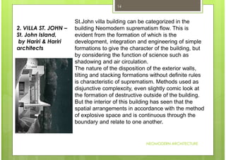 NEOMODERN ARCHITECTURE
14
St.John villa building can be categorized in the
building Neomodern suprematism flow. This is
evident from the formation of which is the
development, integration and engineering of simple
formations to give the character of the building, but
by considering the function of science such as
shadowing and air circulation.
The nature of the disposition of the exterior walls,
tilting and stacking formations without definite rules
is characteristic of suprematism. Methods used as
disjunctive complexcity, even slightly comic look at
the formation of destructive outside of the building.
But the interior of this building has seen that the
spatial arrangements in accordance with the method
of explosive space and is continuous through the
boundary and relate to one another.
2. VILLA ST. JOHN –
St. John Island,
by Hariri & Hariri
architects
 