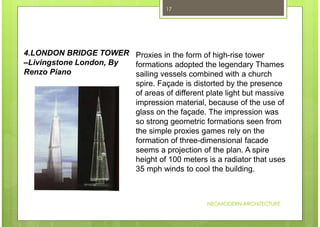NEOMODERN ARCHITECTURE
17
Proxies in the form of high-rise tower
formations adopted the legendary Thames
sailing vessels combined with a church
spire. Façade is distorted by the presence
of areas of different plate light but massive
impression material, because of the use of
glass on the façade. The impression was
so strong geometric formations seen from
the simple proxies games rely on the
formation of three-dimensional facade
seems a projection of the plan. A spire
height of 100 meters is a radiator that uses
35 mph winds to cool the building.
4.LONDON BRIDGE TOWER
–Livingstone London, By
Renzo Piano
 