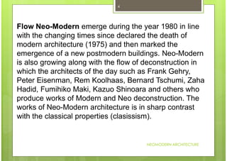 NEOMODERN ARCHITECTURE
4
Flow Neo-Modern emerge during the year 1980 in line
with the changing times since declared the death of
modern architecture (1975) and then marked the
emergence of a new postmodern buildings. Neo-Modern
is also growing along with the flow of deconstruction in
which the architects of the day such as Frank Gehry,
Peter Eisenman, Rem Koolhaas, Bernard Tschumi, Zaha
Hadid, Fumihiko Maki, Kazuo Shinoara and others who
produce works of Modern and Neo deconstruction. The
works of Neo-Modern architecture is in sharp contrast
with the classical properties (clasissism).
 