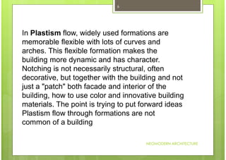 NEOMODERN ARCHITECTURE
6
In Plastism flow, widely used formations are
memorable flexible with lots of curves and
arches. This flexible formation makes the
building more dynamic and has character.
Notching is not necessarily structural, often
decorative, but together with the building and not
just a "patch" both facade and interior of the
building, how to use color and innovative building
materials. The point is trying to put forward ideas
Plastism flow through formations are not
common of a building
 