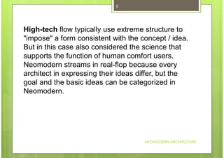 NEOMODERN ARCHITECTURE
8
High-tech flow typically use extreme structure to
"impose" a form consistent with the concept / idea.
But in this case also considered the science that
supports the function of human comfort users.
Neomodern streams in real-flop because every
architect in expressing their ideas differ, but the
goal and the basic ideas can be categorized in
Neomodern.
 