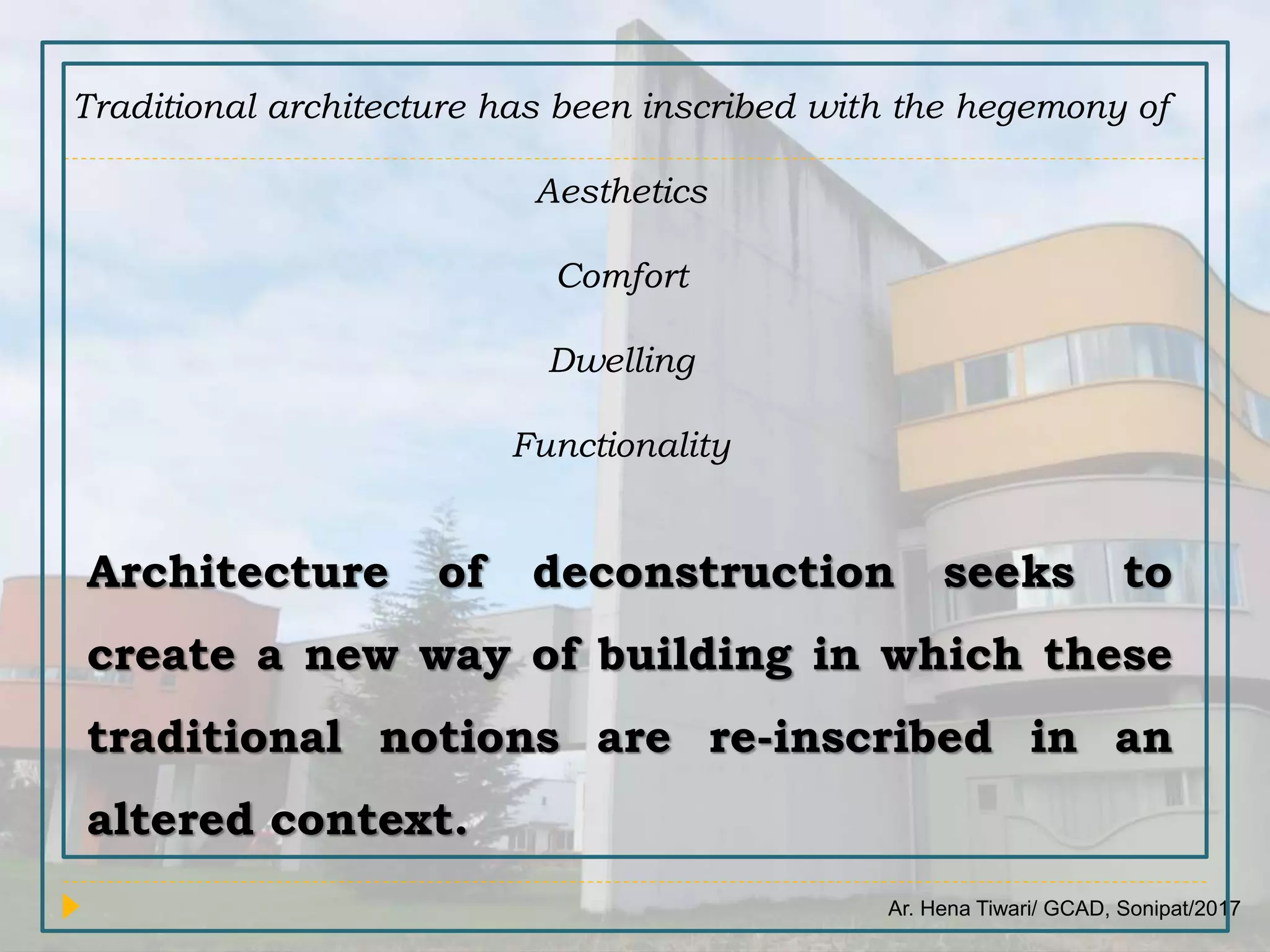 Ar. Hena Tiwari/ GCAD, Sonipat/2017
Traditional architecture has been inscribed with the hegemony of
Aesthetics
Comfort
Dwelling
Functionality
Architecture of deconstruction seeks to
create a new way of building in which these
traditional notions are re-inscribed in an
altered context.
 