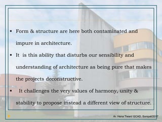 Ar. Hena Tiwari/ GCAD, Sonipat/2017
 Form & structure are here both contaminated and
impure in architecture.
 It is this ability that disturbs our sensibility and
understanding of architecture as being pure that makes
the projects deconstructive.
 It challenges the very values of harmony, unity &
stability to propose instead a different view of structure.
 