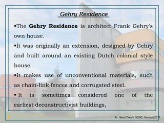 Ar. Hena Tiwari/ GCAD, Sonipat/2017
The Gehry Residence is architect Frank Gehry's
own house.
It was originally an extension, designed by Gehry
and built around an existing Dutch colonial style
house.
It makes use of unconventional materials, such
as chain-link fences and corrugated steel.
 It is sometimes considered one of the
earliest deconstructivist buildings,
Gehry Residence
 