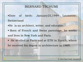 Ar. Hena Tiwari/ GCAD, Sonipat/2017
BERNARD TSCHUMI
Date of birth: January25,1944 Lausanne,
Switzerland
He is an architect, writer, and educator.
 Born of French and Swiss parentage, he works
and lives in New York and Paris.
 He studied in Paris and at ETH in Zurich, where
he received his degree in architecture in 1969.
 