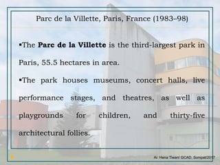 Ar. Hena Tiwari/ GCAD, Sonipat/2017
Parc de la Villette, Paris, France (1983–98)
The Parc de la Villette is the third-largest park in
Paris, 55.5 hectares in area.
The park houses museums, concert halls, live
performance stages, and theatres, as well as
playgrounds for children, and thirty-five
architectural follies.
 