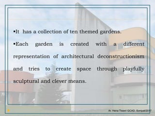 Ar. Hena Tiwari/ GCAD, Sonipat/2017
It has a collection of ten themed gardens.
Each garden is created with a different
representation of architectural deconstructionism
and tries to create space through playfully
sculptural and clever means.
 