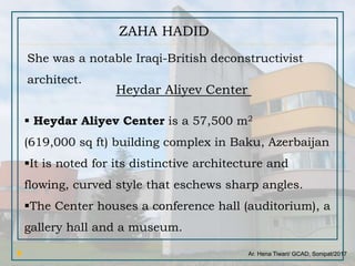 Ar. Hena Tiwari/ GCAD, Sonipat/2017
ZAHA HADID
She was a notable Iraqi-British deconstructivist
architect.
Heydar Aliyev Center
 Heydar Aliyev Center is a 57,500 m2
(619,000 sq ft) building complex in Baku, Azerbaijan
It is noted for its distinctive architecture and
flowing, curved style that eschews sharp angles.
The Center houses a conference hall (auditorium), a
gallery hall and a museum.
 