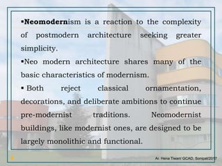 Ar. Hena Tiwari/ GCAD, Sonipat/2017
Neomodernism is a reaction to the complexity
of postmodern architecture seeking greater
simplicity.
Neo modern architecture shares many of the
basic characteristics of modernism.
 Both reject classical ornamentation,
decorations, and deliberate ambitions to continue
pre-modernist traditions. Neomodernist
buildings, like modernist ones, are designed to be
largely monolithic and functional.
 
