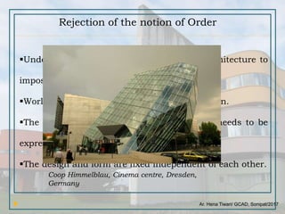 Ar. Hena Tiwari/ GCAD, Sonipat/2017
Rejection of the notion of Order
Undermining the attempt by all previous architecture to
impose order.
World seen as order less and is thus an illusion.
The world is order less, its chaotic. Reality needs to be
expressed through a chaotic architecture.
The design and form are fixed independent of each other.
Coop Himmelblau, Cinema centre, Dresden,
Germany
 