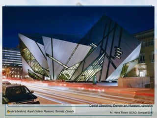 Ar. Hena Tiwari/ GCAD, Sonipat/2017
Daniel Libeskind, Denver art Museum, colorado
Daniel Libeskind, Royal Ontario Museum, Toronto, Canada
 