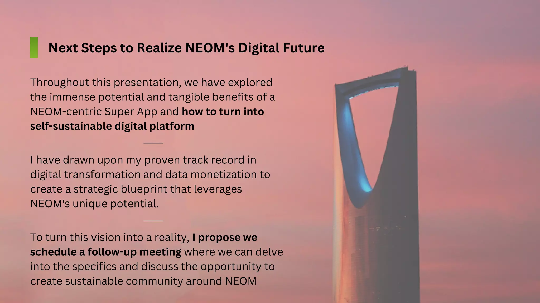 I have drawn upon my proven track record in
digital transformation and data monetization to
create a strategic blueprint that leverages
NEOM's unique potential.
Throughout this presentation, we have explored
the immense potential and tangible benefits of a
NEOM-centric Super App and how to turn into
self-sustainable digital platform
To turn this vision into a reality, I propose we
schedule a follow-up meeting where we can delve
into the specifics and discuss the opportunity to
create sustainable community around NEOM
Next Steps to Realize NEOM's Digital Future
 