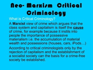 Neo- Marxism Critical
Criminology
What is Critical Criminology?
A Marxist view of crime which argues that the
class system and capitalism is itself the cause
of crime, for example because it instils into
people the importance of possessive
materialism i.e. the accumulation of material
wealth and possessions (houses, cars, iPods…)
According to critical criminologists only by the
rejection of capitalism and the establishment of
a socialist society can the basis for a crime-free
society be established.
 