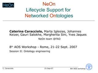 NeOn Lifecycle Support for  Ne tworked  On tologies Caterina Caracciolo,  Marta Iglesias, Johannes Keizer, Gauri Salokhe, Margherita Sini, Yves Jaques  NeOn team @FAO 8 th  AOS Workshop - Rome, 21-22 Sept. 2007 Session II: Ontology engineering 