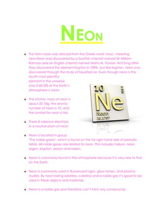 NEON
The term neon was derived from the Greek word 'neos', meaning
new.Neon was discovered by a Scottish chemist named Sir William
Ramsay and an English chemist named Morris M. Travers. Not long after
they discovered the element krypton in 1898. Just like krypton, neon was
discovered through the study of liquefied air. Even though neon is the
fourth most plentiful
element in the universe
only 0.0018% of the Earth’s
atmosphere is neon.

The atomic mass of neon is
about 20.18g, the atomic
number of neon is 10, and
the symbol for neon is Ne.

There 8 valence electrons
in a neutral atom of neon

Neon is located in group
"The noble gases", which is found on the far right hand side of periodic
table. All noble gases are related to neon. This includes helium, neon,
argon, krypton, xenon and radon.

Neon is commonly found in the atmosphere because it is very rare to find
on the Earth.

Neon is commonly used in fluorescent signs, glow lamps, and plasma
studies. By neon being odorless, colorless and a noble gas it’s good to be
used in these objects and materials.

Neon is a noble gas and therefore can’t form any compounds.
 