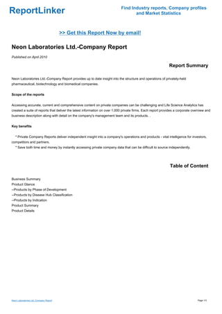 Find Industry reports, Company profiles
ReportLinker                                                                      and Market Statistics



                                        >> Get this Report Now by email!

Neon Laboratories Ltd.-Company Report
Published on April 2010

                                                                                                            Report Summary

Neon Laboratories Ltd.-Company Report provides up to date insight into the structure and operations of privately-held
pharmaceutical, biotechnology and biomedical companies.


Scope of the reports


Accessing accurate, current and comprehensive content on private companies can be challenging and Life Science Analytics has
created a suite of reports that deliver the latest information on over 1,000 private firms. Each report provides a corporate overview and
business description along with detail on the company's management team and its products. .


Key benefits


   * Private Company Reports deliver independent insight into a company's operations and products - vital intelligence for investors,
competitors and partners.
   * Save both time and money by instantly accessing private company data that can be difficult to source independently.




                                                                                                             Table of Content

Business Summary
Product Glance
--Products by Phase of Development
--Products by Disease Hub Classification
--Products by Indication
Product Summary
Product Details




Neon Laboratories Ltd.-Company Report                                                                                           Page 1/3
 