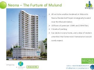 Neona – The Furture of Mulund
 All set to be another landmark in Mulund is
Neona Residential Project strategically located
near the Mulund station.
 18 floors of premium 1 BHK and 2 BHK flats.
 3 levels of parking.
 Sun decks in every home, and a slew of modern
amenities that tomorrow’s homeowners would

surely expect.

A Project by:

Mulund (W)

Call Us – 9619755368/9619667575
info@bigmove.in | www.bigmove.in

 