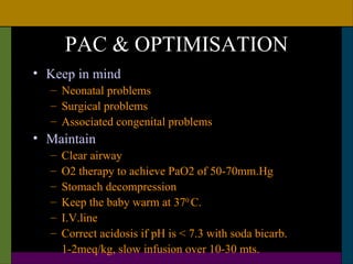 PAC & OPTIMISATION
• Keep in mind
  – Neonatal problems
  – Surgical problems
  – Associated congenital problems
• Maintain
  –   Clear airway
  –   O2 therapy to achieve PaO2 of 50-70mm.Hg
  –   Stomach decompression
  –   Keep the baby warm at 370 C.
  –   I.V.line
  –   Correct acidosis if pH is < 7.3 with soda bicarb.
      1-2meq/kg, slow infusion over 10-30 mts.
 