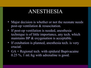 ANESTHESIA
• Major decision is whether or not the neonate needs
  post-op ventilation & resuscitation.
• If post-op ventilation is needed, anesthesia
  technique is of little importance, any tech. which
  maintains BP & oxygenation is acceptable.
• If extubation is planned, anesthesia tech. is very
  crucial.
• GA + Regional tech. with epidural Bupivacaine
  0.25 %, 1 ml./kg with adrenaline is good.
 