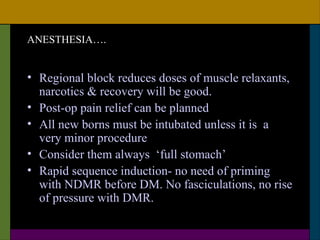 ANESTHESIA….


• Regional block reduces doses of muscle relaxants,
  narcotics & recovery will be good.
• Post-op pain relief can be planned
• All new borns must be intubated unless it is a
  very minor procedure
• Consider them always ‘full stomach’
• Rapid sequence induction- no need of priming
  with NDMR before DM. No fasciculations, no rise
  of pressure with DMR.
 