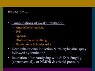 INTUBATION…..



• Complications of awake intubation:
   –   Arterial hypertension,
   –   IVH
   –   Apnoea,
   –   Obstruction to breathing,
   –   Desaturation & bradycardia
• Deep inhalational induction & 2% xylocaine spray
  followed by intubation
• Intubation after paralysing with SUXA 2mg/kg
  (controversial) , or NMDR & cricoid pressure.
 