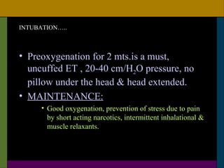 INTUBATION…..



• Preoxygenation for 2 mts.is a must,
  uncuffed ET , 20-40 cm/H2O pressure, no
  pillow under the head & head extended.
• MAINTENANCE:
      • Good oxygenation, prevention of stress due to pain
        by short acting narcotics, intermittent inhalational &
        muscle relaxants.
 