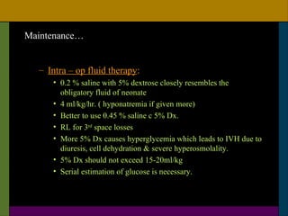 Maintenance…


  – Intra – op fluid therapy:
     • 0.2 % saline with 5% dextrose closely resembles the
       obligatory fluid of neonate
     • 4 ml/kg/hr. ( hyponatremia if given more)
     • Better to use 0.45 % saline c 5% Dx.
     • RL for 3rd space losses
     • More 5% Dx causes hyperglycemia which leads to IVH due to
       diuresis, cell dehydration & severe hyperosmolality.
     • 5% Dx should not exceed 15-20ml/kg
     • Serial estimation of glucose is necessary.
 