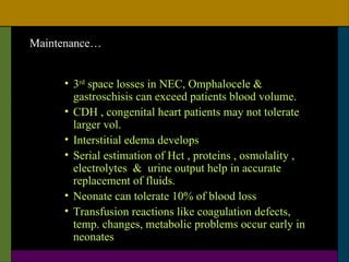 Maintenance…


     • 3rd space losses in NEC, Omphalocele &
       gastroschisis can exceed patients blood volume.
     • CDH , congenital heart patients may not tolerate
       larger vol.
     • Interstitial edema develops
     • Serial estimation of Hct , proteins , osmolality ,
       electrolytes & urine output help in accurate
       replacement of fluids.
     • Neonate can tolerate 10% of blood loss
     • Transfusion reactions like coagulation defects,
       temp. changes, metabolic problems occur early in
       neonates
 