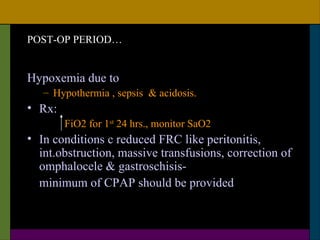 POST-OP PERIOD…


Hypoxemia due to
   – Hypothermia , sepsis & acidosis.
• Rx:
        FiO2 for 1st 24 hrs., monitor SaO2
• In conditions c reduced FRC like peritonitis,
  int.obstruction, massive transfusions, correction of
  omphalocele & gastroschisis-
  minimum of CPAP should be provided
 