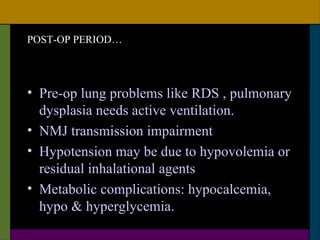 POST-OP PERIOD…




• Pre-op lung problems like RDS , pulmonary
  dysplasia needs active ventilation.
• NMJ transmission impairment
• Hypotension may be due to hypovolemia or
  residual inhalational agents
• Metabolic complications: hypocalcemia,
  hypo & hyperglycemia.
 