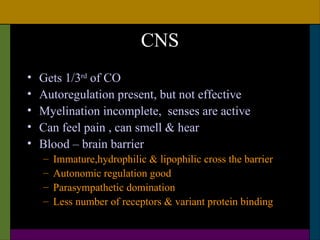 CNS
•   Gets 1/3rd of CO
•   Autoregulation present, but not effective
•   Myelination incomplete, senses are active
•   Can feel pain , can smell & hear
•   Blood – brain barrier
    –   Immature,hydrophilic & lipophilic cross the barrier
    –   Autonomic regulation good
    –   Parasympathetic domination
    –   Less number of receptors & variant protein binding
 