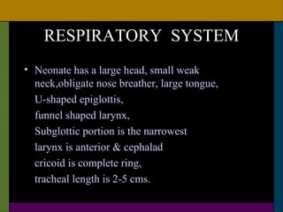 RESPIRATORY SYSTEM
• Neonate has a large head, small weak
  neck,obligate nose breather, large tongue,
  U-shaped epiglottis,
  funnel shaped larynx,
  Subglottic portion is the narrowest
  larynx is anterior & cephalad
  cricoid is complete ring,
  tracheal length is 2-5 cms.
 