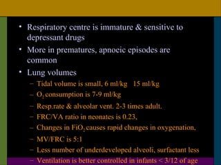 • Respiratory centre is immature & sensitive to
  depressant drugs
• More in prematures, apnoeic episodes are
  common
• Lung volumes
   – Tidal volume is small, 6 ml/kg 15 ml/kg
   – O2 consumption is 7-9 ml/kg
   – Resp.rate & alveolar vent. 2-3 times adult.
   – FRC/VA ratio in neonates is 0.23,
   – Changes in FiO2 causes rapid changes in oxygenation,
   – MV/FRC is 5:1
   – Less number of underdeveloped alveoli, surfactant less
   – Ventilation is better controlled in infants < 3/12 of age
 
