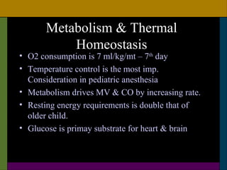 Metabolism & Thermal
          Homeostasis
• O2 consumption is 7 ml/kg/mt – 7th day
• Temperature control is the most imp.
  Consideration in pediatric anesthesia
• Metabolism drives MV & CO by increasing rate.
• Resting energy requirements is double that of
  older child.
• Glucose is primay substrate for heart & brain
 