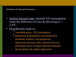Metabolism & Thermal Homeostasis…..



• Neutral thermal state: minimal O2 consumption
  when the difference of core & skin temp.is <
  2-40C.
• Hypothermia leads to-
    –     catecholamines- O2 consumption
    –    pulmonary & peripheral vasoconstriction
    –    metabolic acidosis, resp.depression
    –    depressed conscious state, delayed recovery
    –    prolonged action of drugs,reduced surfactant
    –    dysarrythmias & cardiac depression
 