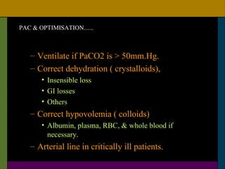 PAC & OPTIMISATION…..



   – Ventilate if PaCO2 is > 50mm.Hg.
   – Correct dehydration ( crystalloids),
      • Insensible loss
      • GI losses
      • Others
   – Correct hypovolemia ( colloids)
      • Albumin, plasma, RBC, & whole blood if
        necessary.
   – Arterial line in critically ill patients.
 