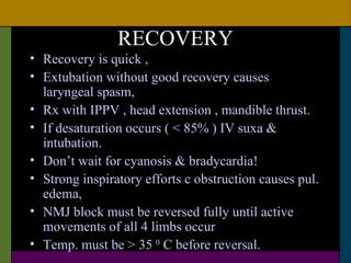 RECOVERY
• Recovery is quick ,
• Extubation without good recovery causes
  laryngeal spasm,
• Rx with IPPV , head extension , mandible thrust.
• If desaturation occurs ( < 85% ) IV suxa &
  intubation.
• Don’t wait for cyanosis & bradycardia!
• Strong inspiratory efforts c obstruction causes pul.
  edema,
• NMJ block must be reversed fully until active
  movements of all 4 limbs occur
• Temp. must be > 35 0 C before reversal.
 