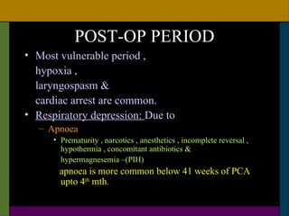POST-OP PERIOD
• Most vulnerable period ,
  hypoxia ,
  laryngospasm &
  cardiac arrest are common.
• Respiratory depression: Due to
   – Apnoea
      • Prematurity , narcotics , anesthetics , incomplete reversal ,
        hypothermia , concomitant antibiotics &
        hypermagnesemia –(PIH)
       apnoea is more common below 41 weeks of PCA
       upto 4th mth.
 
