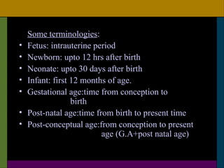 Some terminologies:
•   Fetus: intrauterine period
•   Newborn: upto 12 hrs after birth
•   Neonate: upto 30 days after birth
•   Infant: first 12 months of age.
•   Gestational age:time from conception to
                  birth
•   Post-natal age:time from birth to present time
•   Post-conceptual age:from conception to present
                          age (G.A+post natal age)
 
