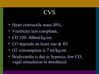 CVS
•   Heart contractile mass 30%,
•   Ventricles less compliant,
•   CO 350- 400ml/kg/mt.
•   CO depends on heart rate & SV
•   O2 consumption is 7 ml/kg/mt.
•   Bradycardia is due to hypoxia, low CO,
    vagal stimulation in anesthesia
 
