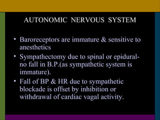 AUTONOMIC NERVOUS SYSTEM

• Baroreceptors are immature & sensitive to
  anesthetics
• Sympathectomy due to spinal or epidural-
  no fall in B.P.(as sympathetic system is
  immature).
• Fall of BP & HR due to sympathetic
  blockade is offset by inhibition or
  withdrawal of cardiac vagal activity.
 