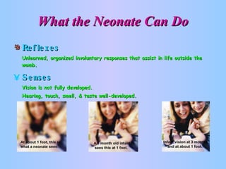 What the Neonate Can Do Reflexes Unlearned, organized involuntary responses that assist in life outside the womb. Senses Vision is not fully developed.  Hearing, touch, smell, & taste well-developed. 