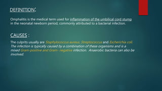 DEFINITION:
Omphalitis is the medical term used for inflammation of the umbilical cord stump
in the neonatal newborn period, commonly attributed to a bacterial infection.
CAUSES :
The culprits usually are Staphylococcus aureus, Streptococcus and Escherichia coli.
The infection is typically caused by a combination of these organisms and is a
mixed Gram-positive and Gram- negative infection. Anaerobic bacteria can also be
involved.
 