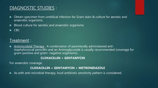 DIAGNOSTIC STUDIES :
 Obtain specimen from umbilical infection for Gram stain & culture for aerobic and
anaerobic organisms.
 Blood culture for aerobic and anaerobic organisms
 CBC
Treatment :
 Antimicrobial Therapy : A combination of parenterally administered anti-
staphylococcal penicillin and an Aminoglycoside is usually recommended (coverage for
gram-positive and gram- negative organisms).
CLOXACILLIN + GENTAMYCIN
For anaerobic coverage,
CLOXACILLIN + GENTAMYCIN + METRONIDAZOLE
 As with anti-microbial therapy, local antibiotic sensitivity pattern is considered.
 