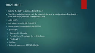 TREATMENT :
 Isolate the baby in dark and silent room
 Washing and debridement of the infected site and administration of antibiotics
such as Benzyl penicillin or Metronidazole.
 Anti-toxin,
 Anti-tetanus serum (50,000- 1,00,000 U)
 Human tetanus immunoglobin (3,000-6,000 U)
 Sedation:
 Diazepam 0.1-0.2 mg/kg
 Phenobarbitone 15mg/kg per day in divided doses
 Feeding by:
 NG Tube
 Daily milk requirement- 100-120ml/kg/day
 